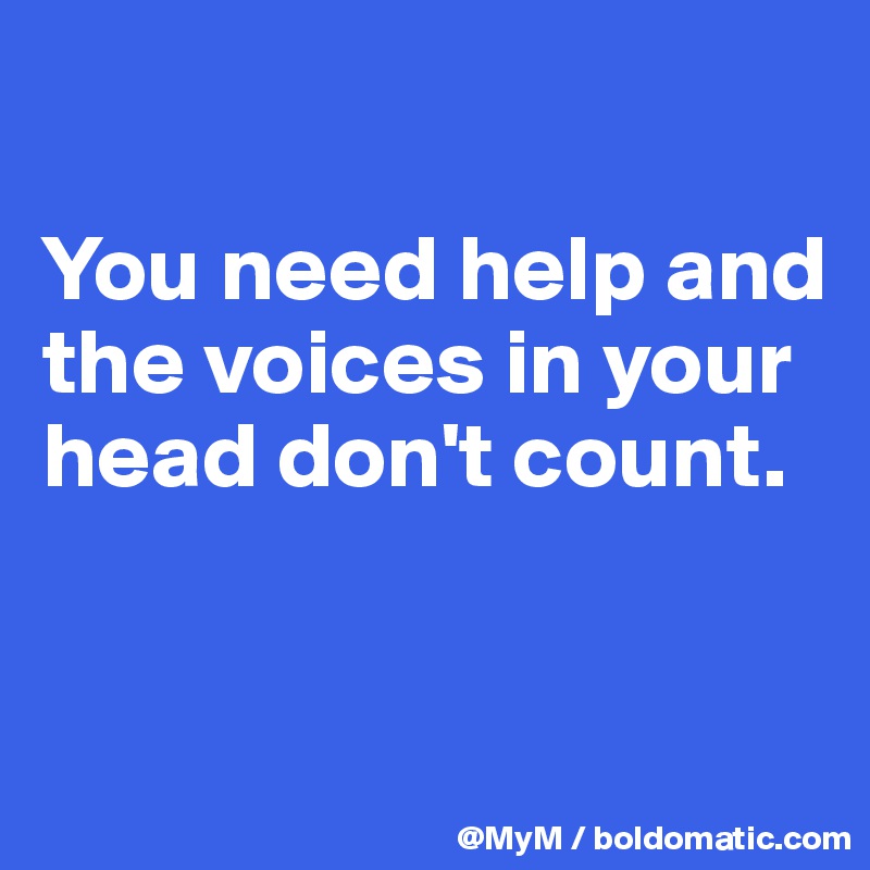 

You need help and the voices in your head don't count.


