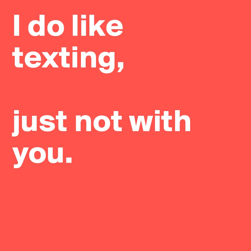 I do like texting, 

just not with you.  

