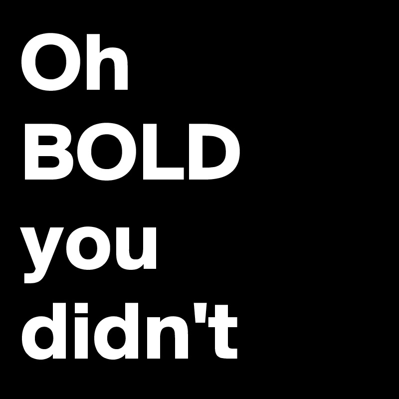 Oh 
BOLD 
you didn't