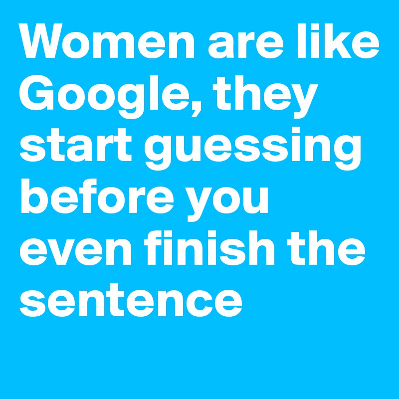 Women are like Google, they start guessing before you even finish the sentence