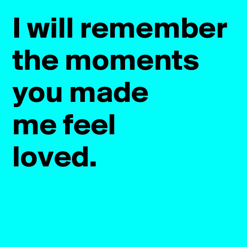 I will remember the moments you made 
me feel 
loved.
