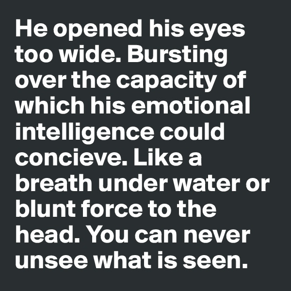 He opened his eyes too wide. Bursting over the capacity of which his emotional intelligence could concieve. Like a breath under water or blunt force to the head. You can never unsee what is seen.