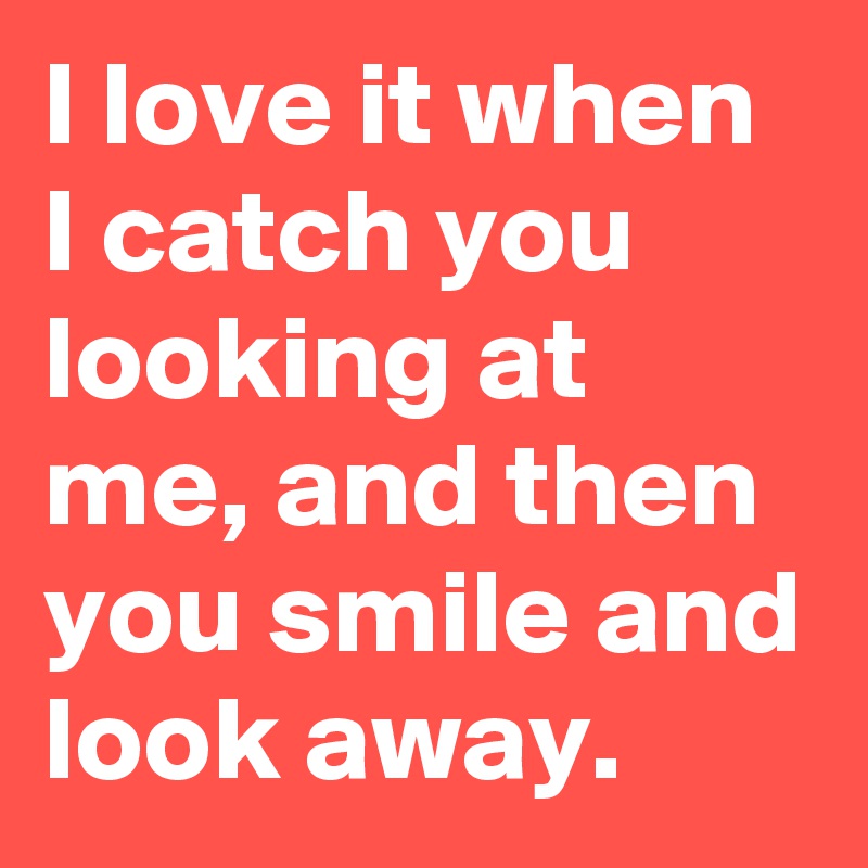 I love it when I catch you looking at me, and then you smile and look away.