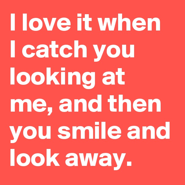 I love it when I catch you looking at me, and then you smile and look away.