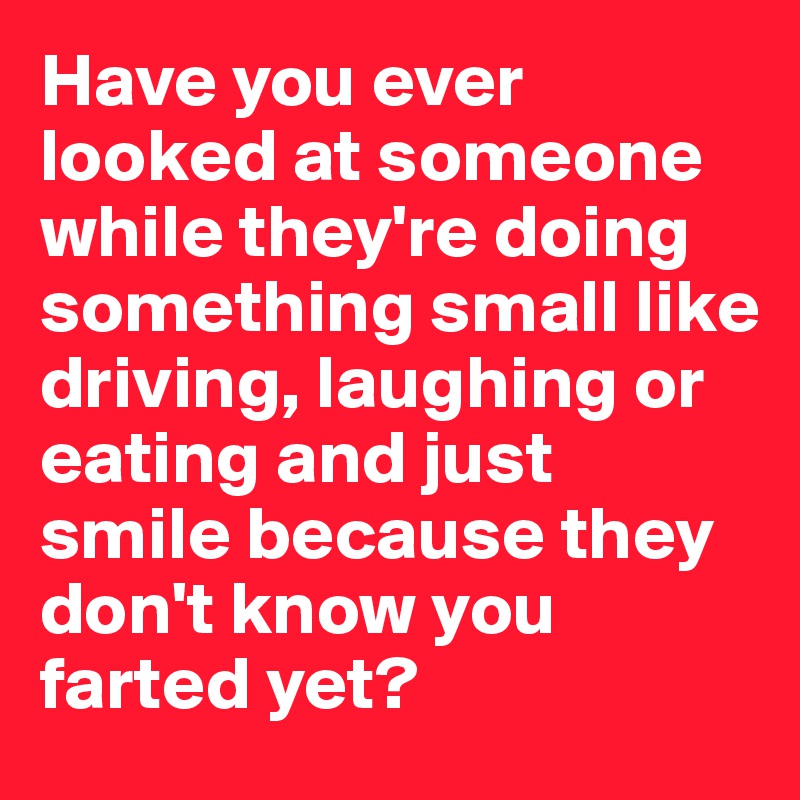 Have you ever looked at someone while they're doing something small like driving, laughing or eating and just smile because they don't know you farted yet? 