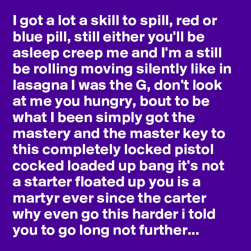 I got a lot a skill to spill, red or blue pill, still either you'll be asleep creep me and I'm a still be rolling moving silently like in lasagna I was the G, don't look at me you hungry, bout to be what I been simply got the mastery and the master key to this completely locked pistol cocked loaded up bang it's not a starter floated up you is a martyr ever since the carter why even go this harder i told you to go long not further...