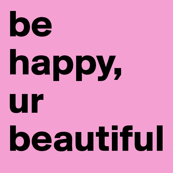 be happy, ur beautiful