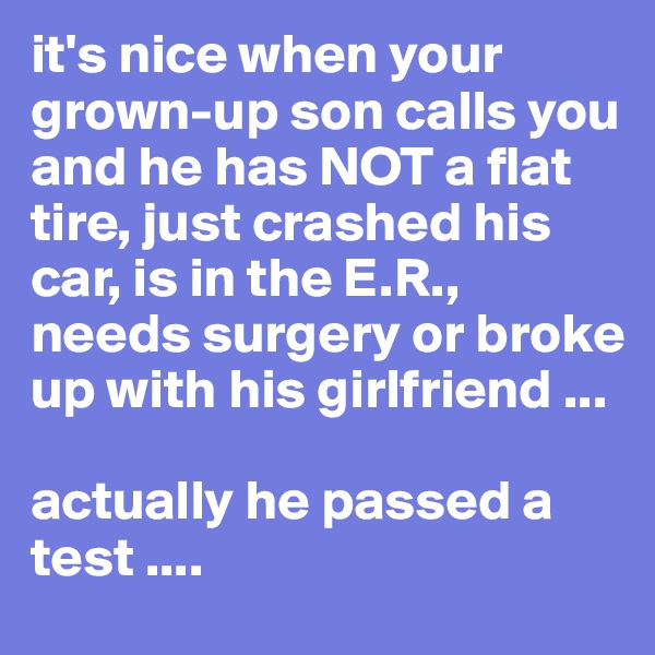 it's nice when your grown-up son calls you and he has NOT a flat tire, just crashed his car, is in the E.R., needs surgery or broke up with his girlfriend ... 

actually he passed a test .... 