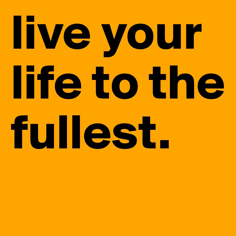 live your life to the fullest. 
