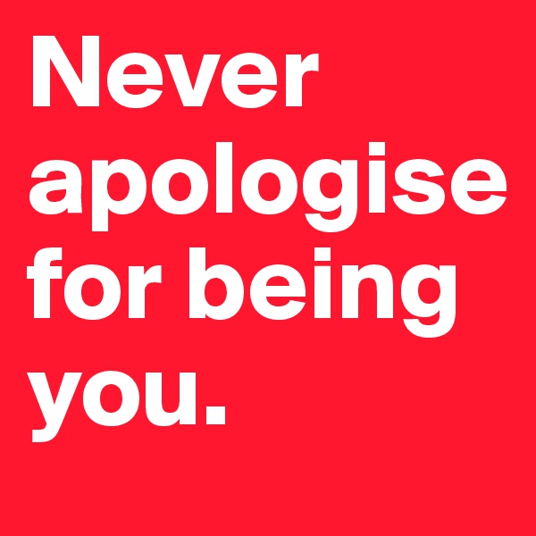 Never apologise  for being you.