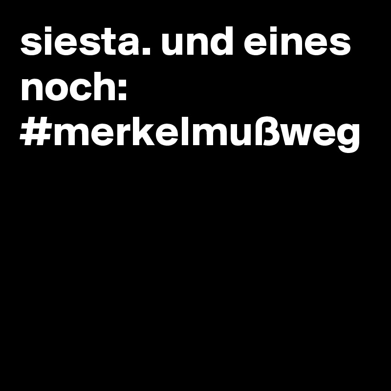 siesta. und eines noch:
#merkelmußweg