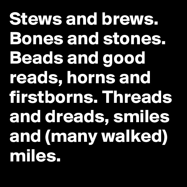 Stews and brews. Bones and stones. Beads and good reads, horns and firstborns. Threads and dreads, smiles and (many walked) miles.
