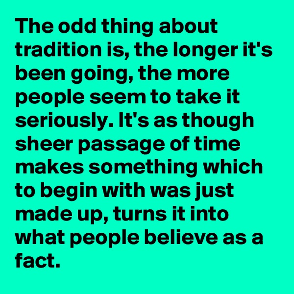 The odd thing about tradition is, the longer it's been going, the more people seem to take it seriously. It's as though sheer passage of time makes something which to begin with was just made up, turns it into what people believe as a fact.