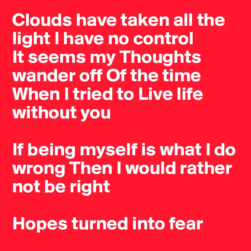 Clouds have taken all the light I have no control 
It seems my Thoughts wander off Of the time When I tried to Live life without you 

If being myself is what I do wrong Then I would rather not be right 

Hopes turned into fear