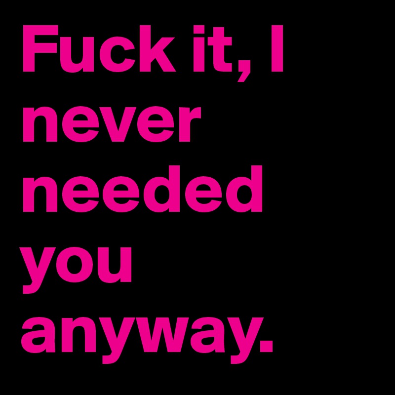 Fuck it, I never needed you anyway. 