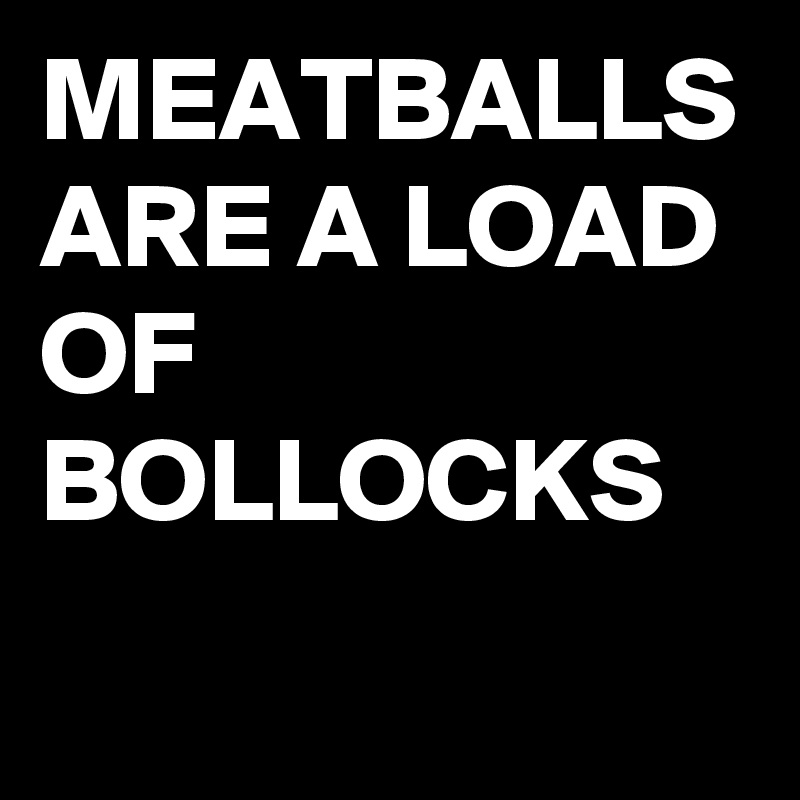 MEATBALLS ARE A LOAD OF BOLLOCKS