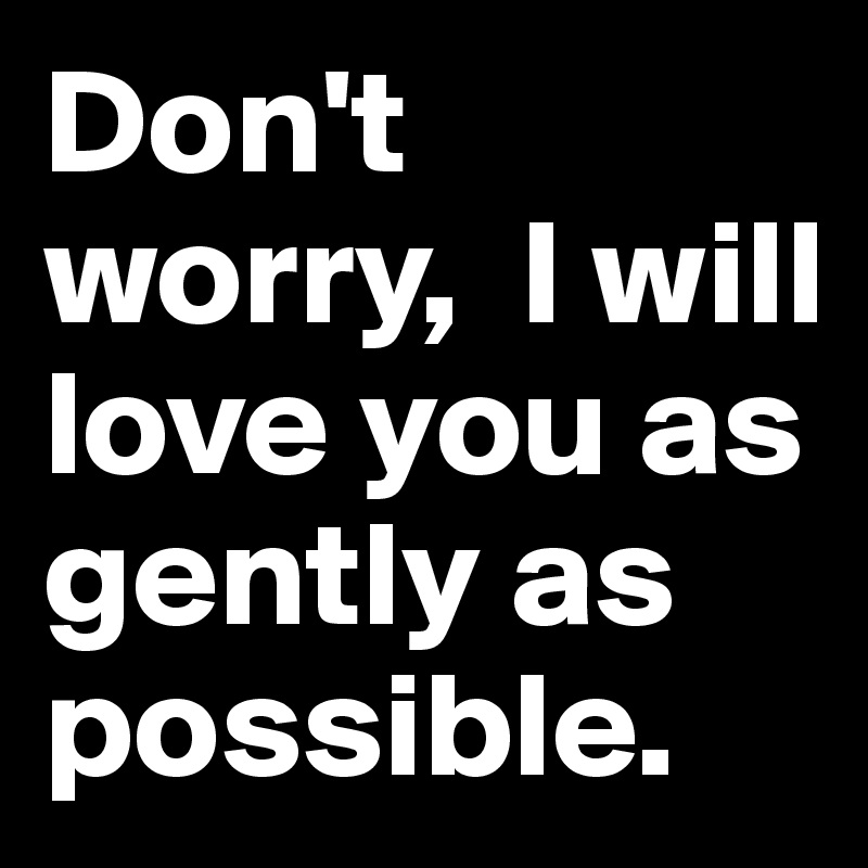 Don't worry,  I will love you as gently as possible.