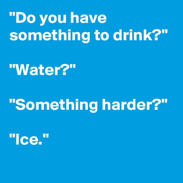 "Do you have something to drink?"

"Water?"

"Something harder?"

"Ice."