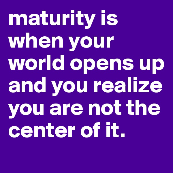 maturity is when your world opens up and you realize you are not the center of it.