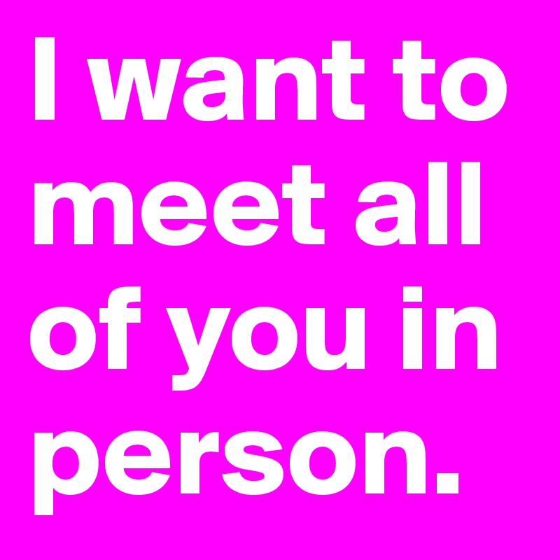 I want to meet all of you in person.