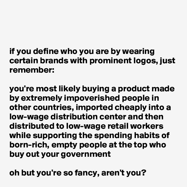 



if you define who you are by wearing certain brands with prominent logos, just remember:

you're most likely buying a product made by extremely impoverished people in other countries, imported cheaply into a low-wage distribution center and then distributed to low-wage retail workers while supporting the spending habits of born-rich, empty people at the top who buy out your government

oh but you're so fancy, aren't you?
