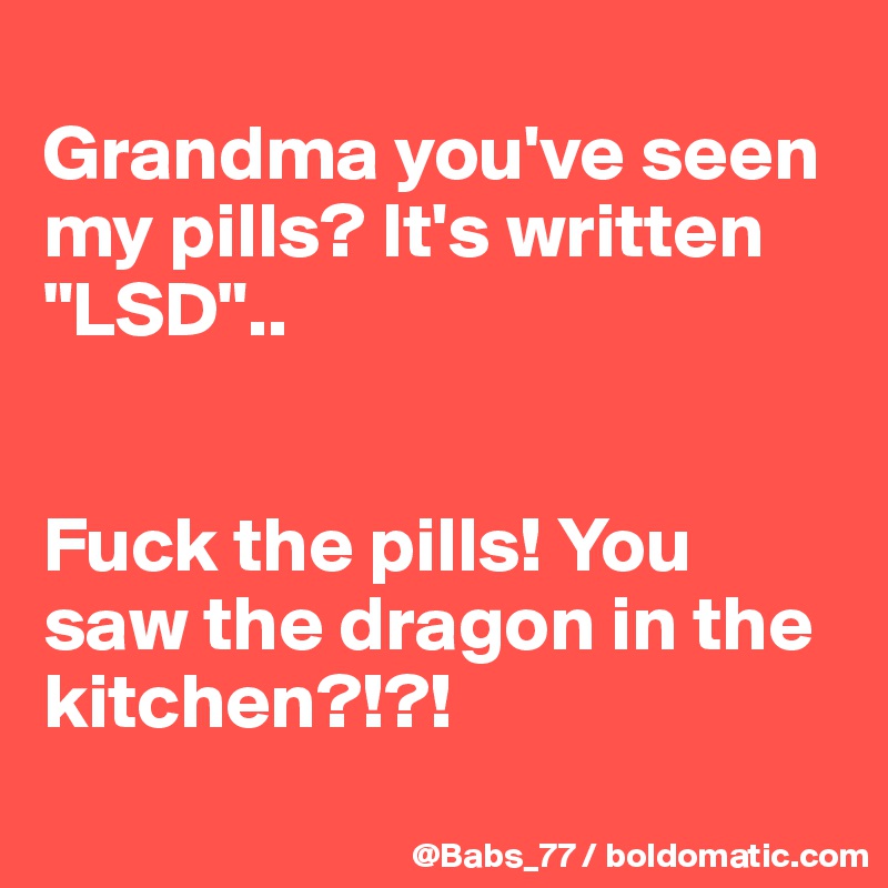 
Grandma you've seen my pills? It's written "LSD"..


Fuck the pills! You saw the dragon in the kitchen?!?!
