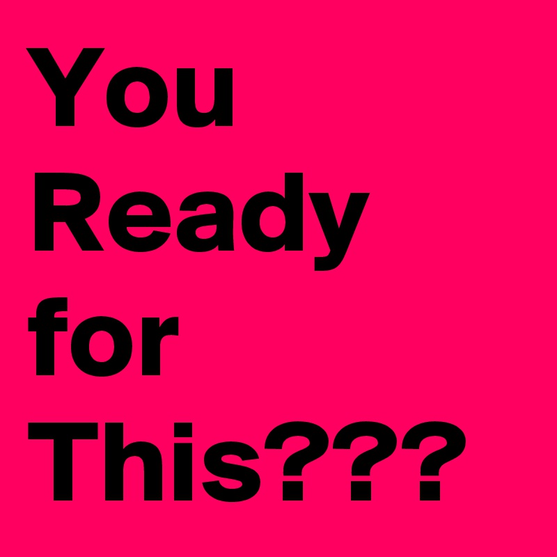 You Ready
for
This???