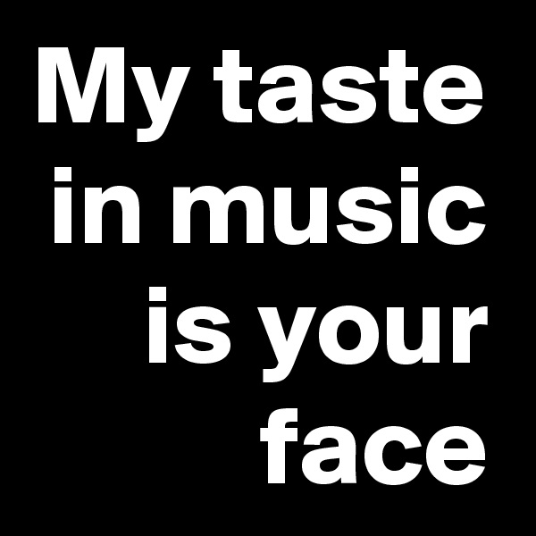 My taste in music is your face
