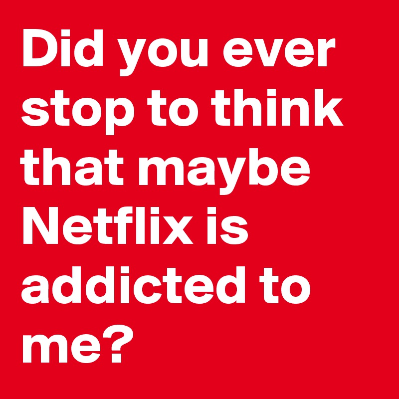 Did you ever stop to think that maybe Netflix is addicted to me?