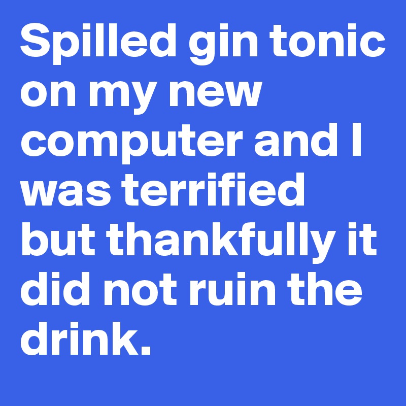 Spilled gin tonic on my new computer and I was terrified but thankfully it did not ruin the drink.