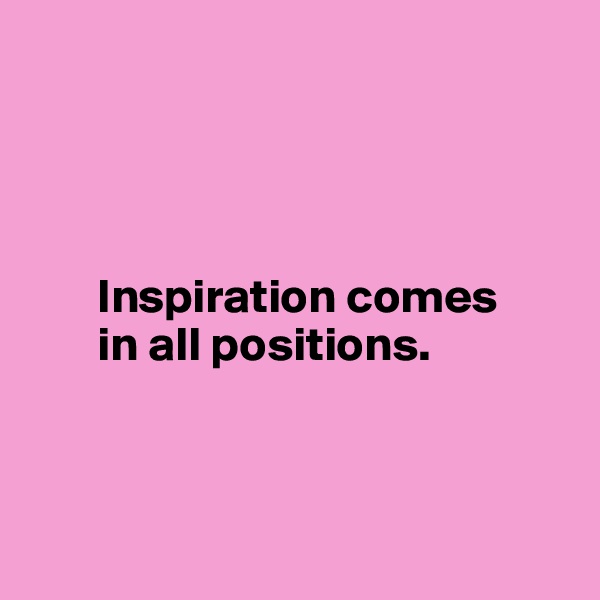




       Inspiration comes 
       in all positions.




