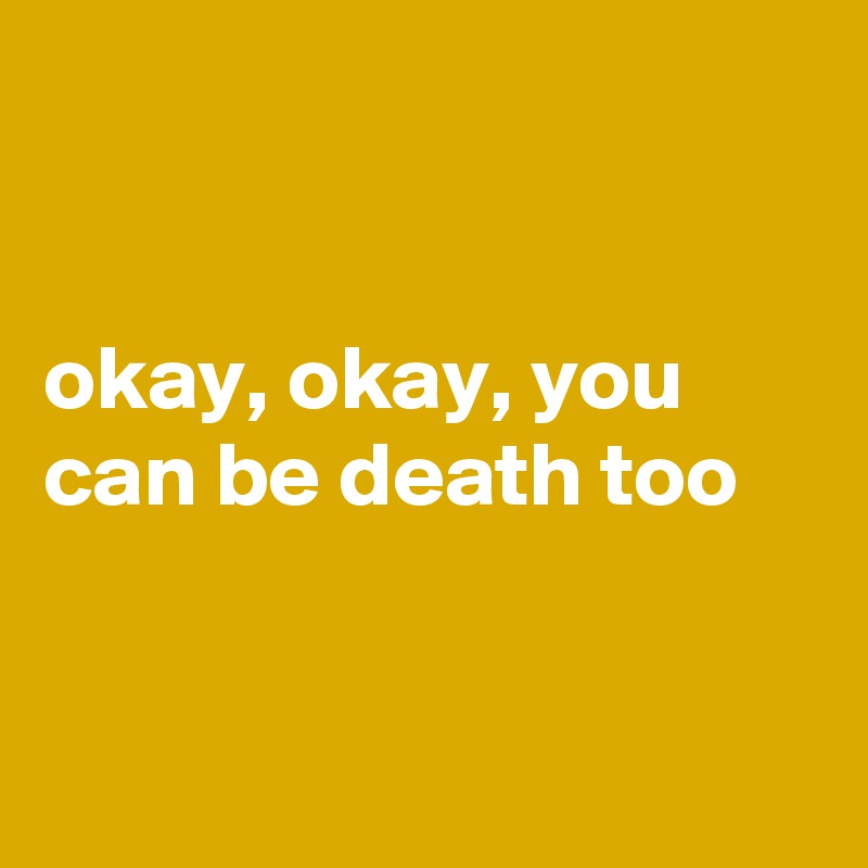 


okay, okay, you can be death too


