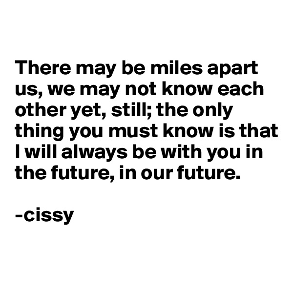 

There may be miles apart us, we may not know each other yet, still; the only thing you must know is that I will always be with you in the future, in our future.

-cissy

