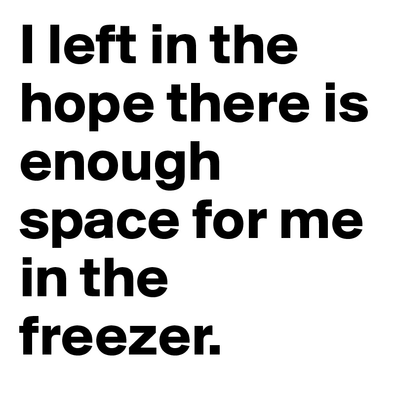I left in the hope there is enough space for me in the freezer.