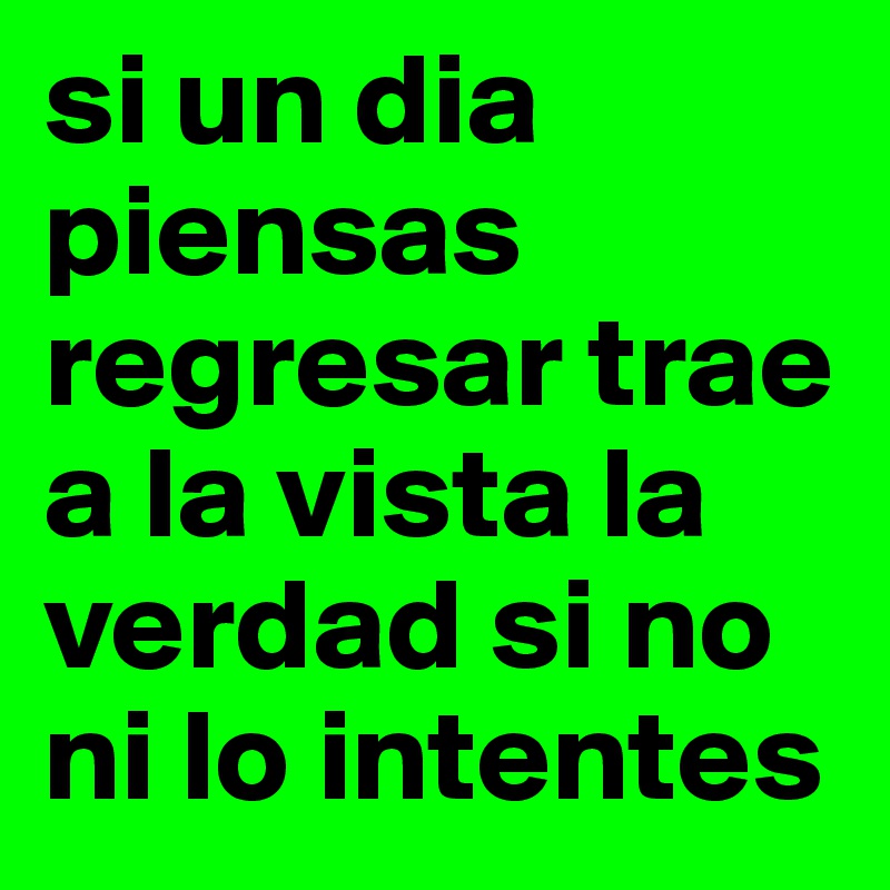 si un dia piensas regresar trae a la vista la verdad si no ni lo intentes