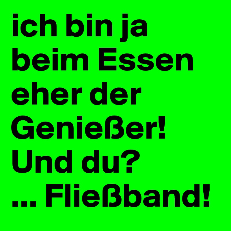 ich bin ja beim Essen eher der Genießer! Und du?
... Fließband!