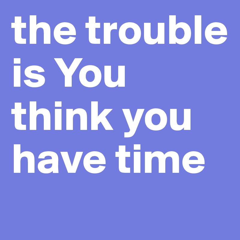 the trouble is You think you have time