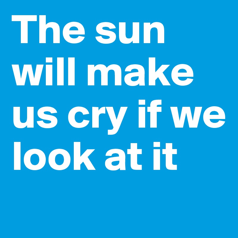 The sun will make us cry if we look at it
