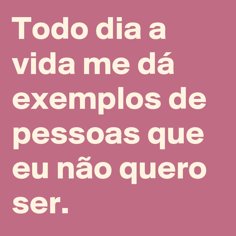 Todo dia a vida me dá exemplos de pessoas que eu não quero ser. 