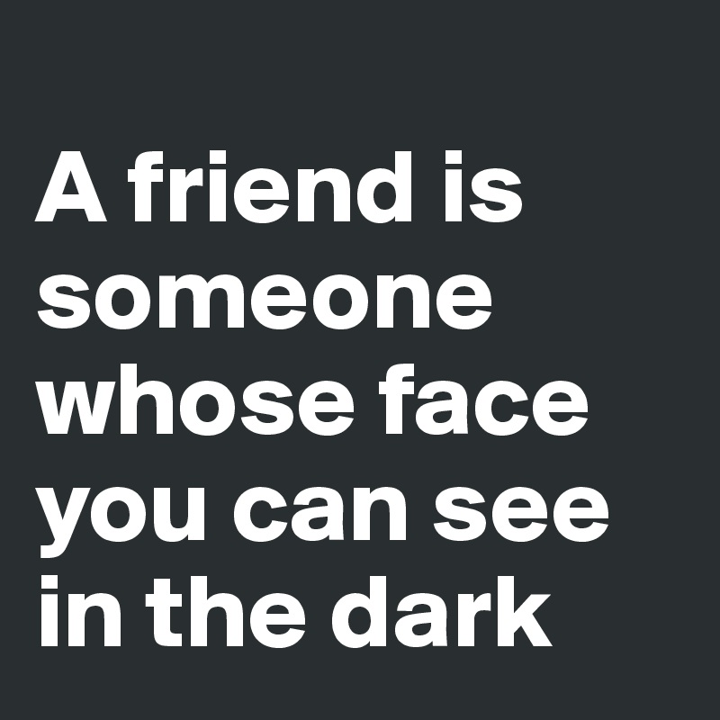 
A friend is someone whose face you can see in the dark