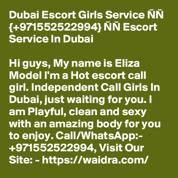 Dubai Escort Girls Service NN {+971552522994} NN Escort Service In Dubai

Hi guys, My name is Eliza Model I'm a Hot escort call girl. Independent Call Girls In Dubai, just waiting for you. I am Playful, clean and sexy with an amazing body for you to enjoy. Call/WhatsApp:- +971552522994, Visit Our Site: - https://waidra.com/ 