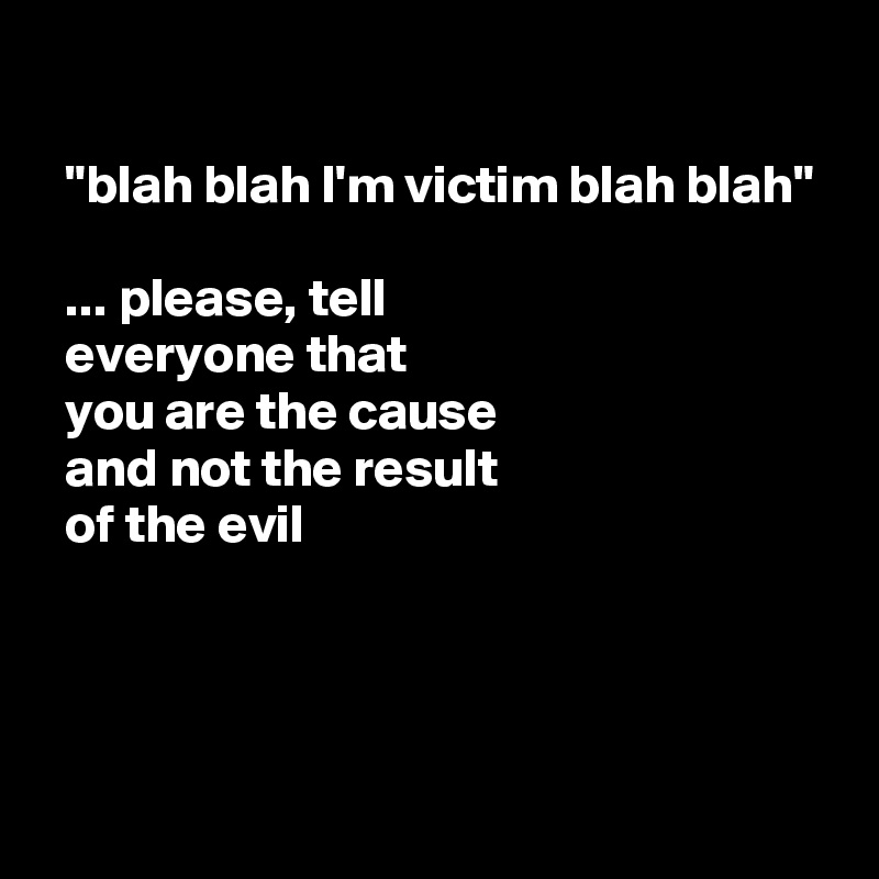 

  "blah blah I'm victim blah blah" 

  ... please, tell
  everyone that
  you are the cause
  and not the result
  of the evil



