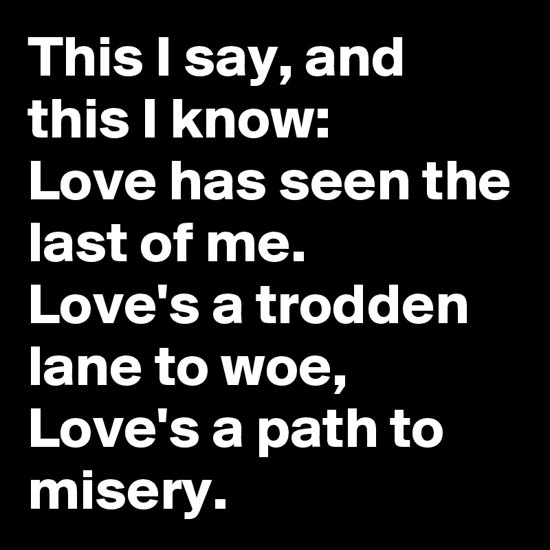 This I say, and this I know: 
Love has seen the last of me.
Love's a trodden lane to woe, Love's a path to misery. 