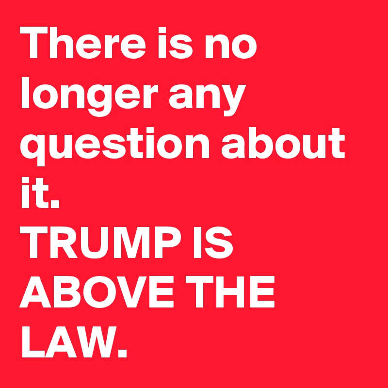 There is no longer any question about it.
TRUMP IS ABOVE THE LAW.