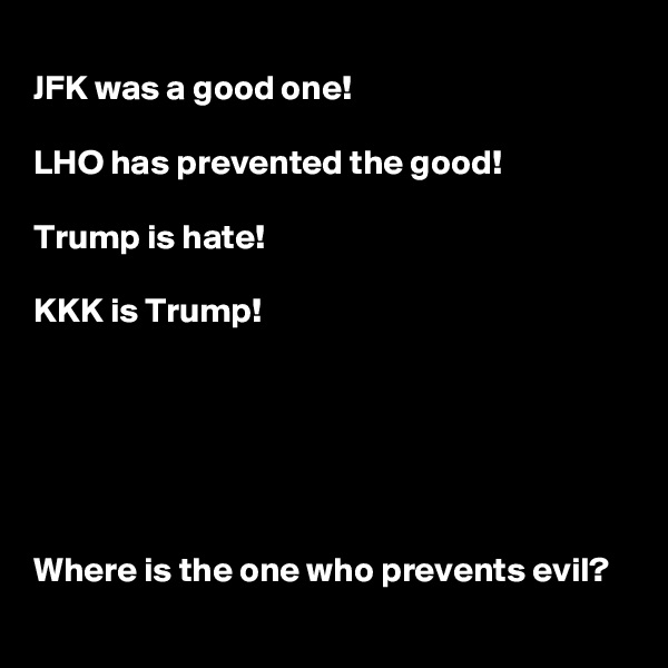 
JFK was a good one!

LHO has prevented the good!

Trump is hate!

KKK is Trump!






Where is the one who prevents evil?