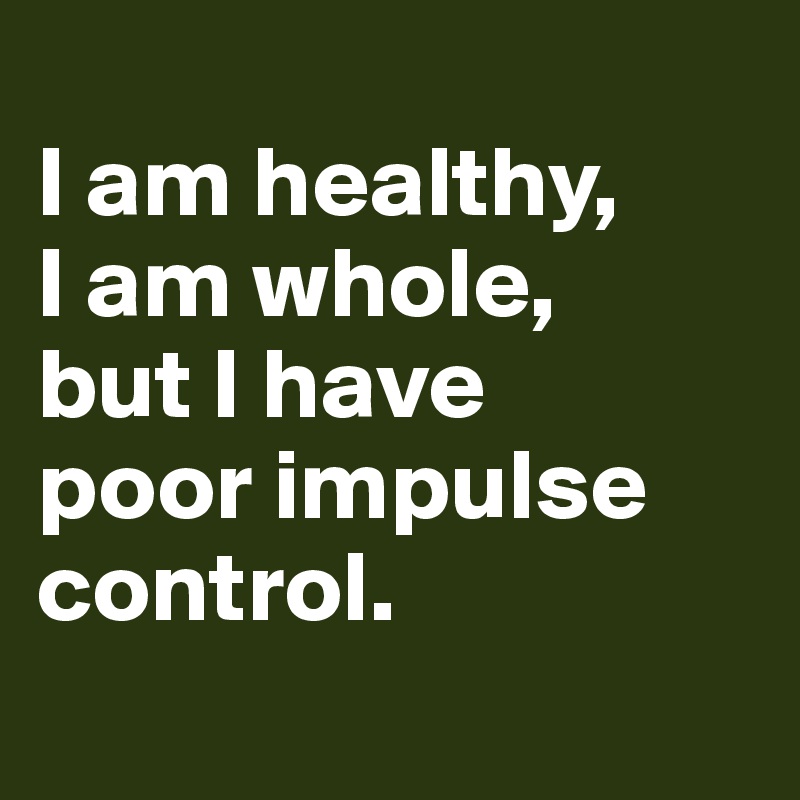 
I am healthy,
I am whole, 
but I have 
poor impulse control.
