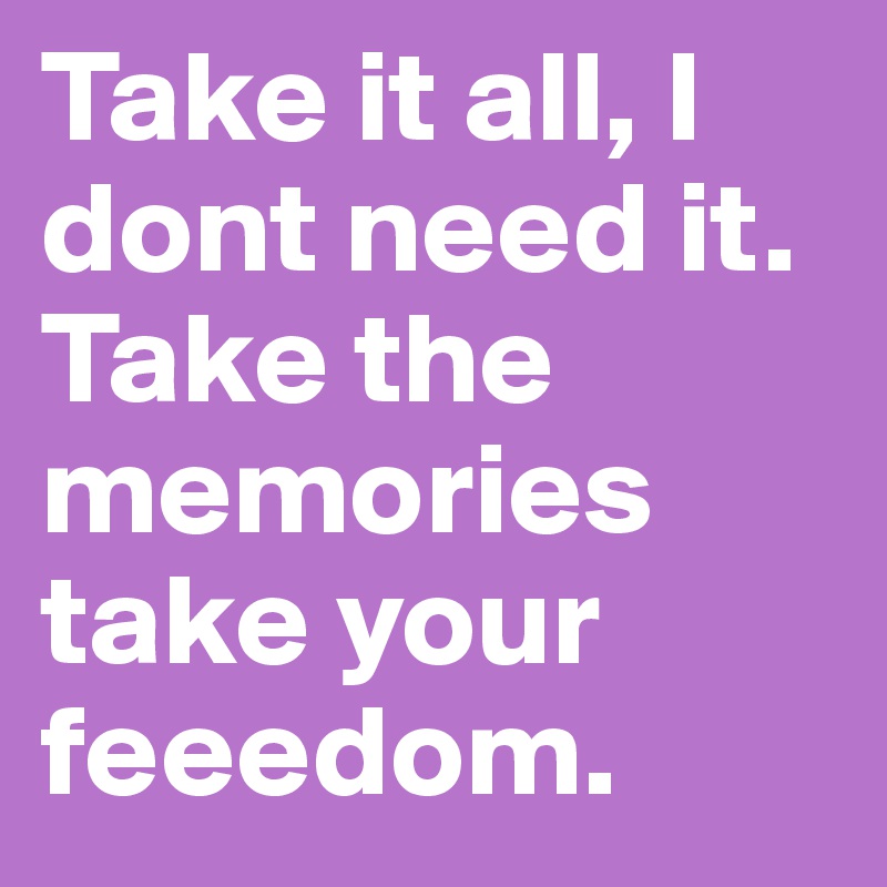 Take it all, I dont need it. Take the memories take your feeedom. 