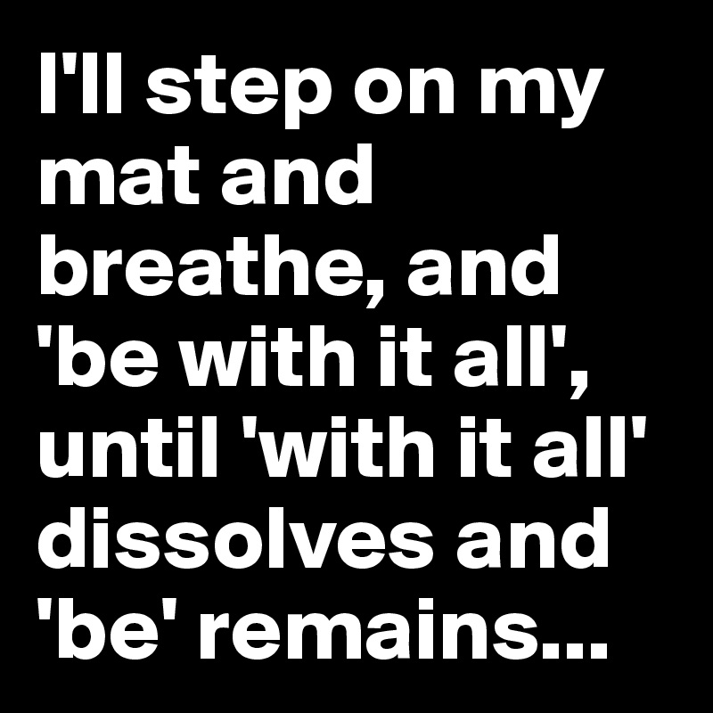 I'll step on my mat and breathe, and 'be with it all', until 'with it all' dissolves and 'be' remains...