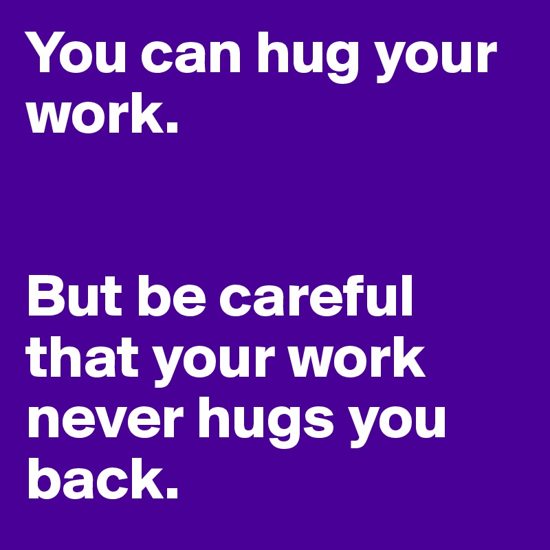 You can hug your work.


But be careful that your work never hugs you back.