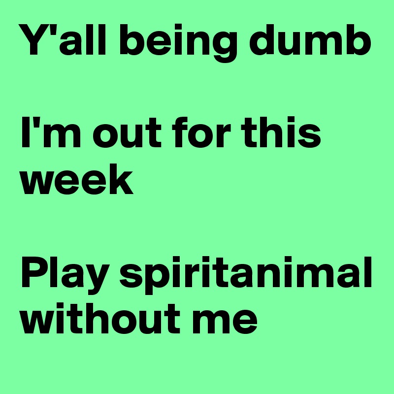 Y'all being dumb

I'm out for this week

Play spiritanimal without me 